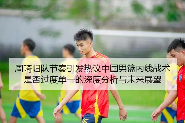 周琦归队节奏引发热议中国男篮内线战术是否过度单一的深度分析与未来展望