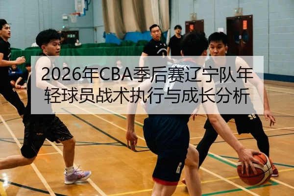 2026年CBA季后赛辽宁队年轻球员战术执行与成长分析