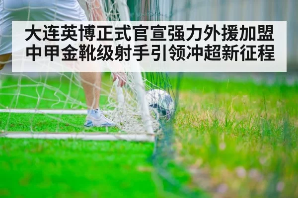 大连英博正式官宣强力外援加盟中甲金靴级射手引领冲超新征程