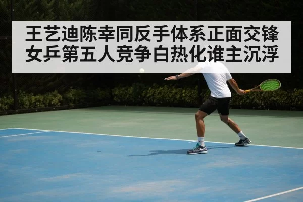 王艺迪陈幸同反手体系正面交锋女乒第五人竞争白热化谁主沉浮