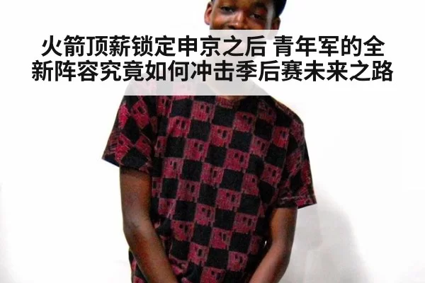 火箭顶薪锁定申京之后 青年军的全新阵容究竟如何冲击季后赛未来之路