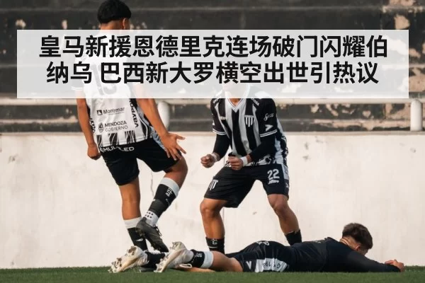 皇马新援恩德里克连场破门闪耀伯纳乌 巴西新大罗横空出世引热议