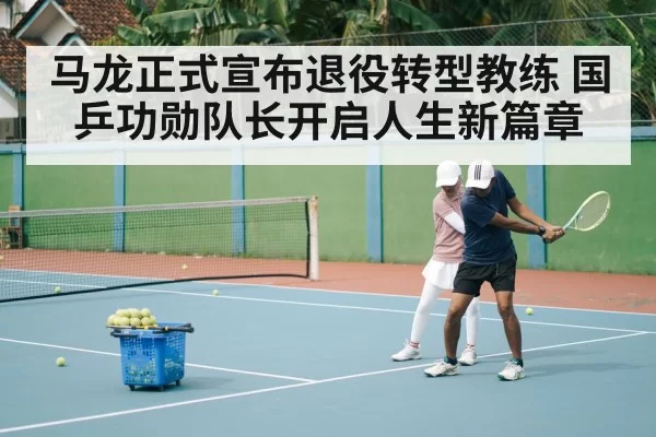 马龙正式宣布退役转型教练 国乒功勋队长开启人生新篇章
